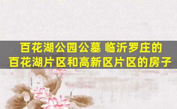 百花湖公园公墓 临沂罗庄的百花湖片区和高新区片区的房子